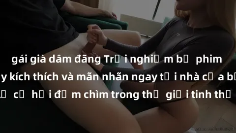 gái già dâm đãng Trải nghiệm bộ phim jav không che đầy kích thích và mãn nhãn ngay tại nhà của bạn! Đừng bỏ lỡ cơ hội đắm chìm trong thế giới tinh thần mới mẻ mà bộ phim này mang đến!