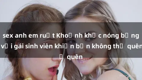 sex anh em ruột Khoảnh khắc nóng bỏng với gái sinh viên khiến bạn không thể quên