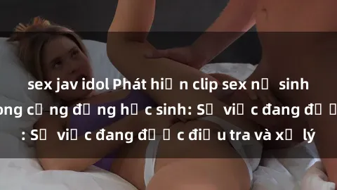 sex jav idol Phát hiện clip sex nữ sinh gây chấn động trong cộng đồng học sinh: Sự việc đang được điều tra và xử lý
