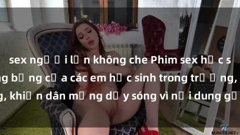 sex người lớn không che Phim sex học sinh: Hành động nóng bỏng của các em học sinh trong trường, khiến dân mạng dậy sóng vì nội dung gợi cảm và kích thích.