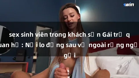 sex sinh viên trong khách sạn Gái trẻ quan hệ: Nỗi lo đằng sau vẻ ngoài rạng ngời