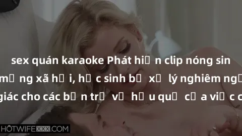 sex quán karaoke Phát hiện clip nóng sinh viên gây sốt trên mạng xã hội, học sinh bị xử lý nghiêm ngặt. Đây là cảnh giác cho các bạn trẻ về hậu quả của việc chia sẻ thông tin trái phép trên internet.