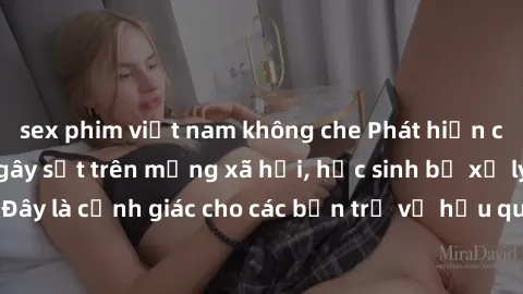 sex phim việt nam không che Phát hiện clip nóng sinh viên gây sốt trên mạng xã hội, học sinh bị xử lý nghiêm ngặt. Đây là cảnh giác cho các bạn trẻ về hậu quả của việc chia sẻ thông tin trái phép trên