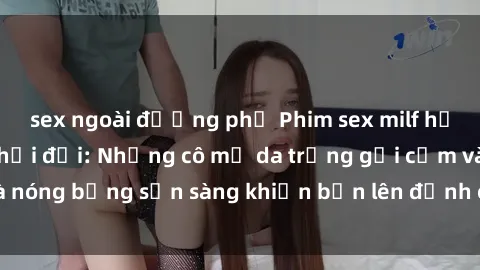 sex ngoài đường phố Phim sex milf hấp dẫn nhất mọi thời đại: Những cô mẹ da trắng gợi cảm và nóng bỏng sẵn sàng khiến bạn lên đỉnh chỉ trong chớp mắt!
