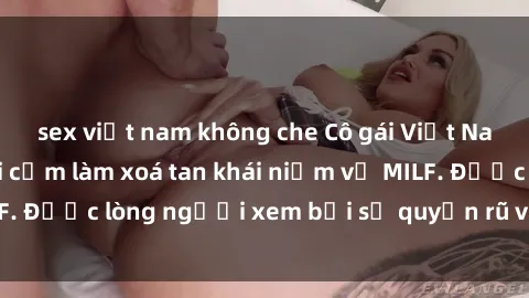 sex việt nam không che Cô gái Việt Nam xinh đẹp và gợi cảm làm xoá tan khái niệm về MILF. Được lòng người xem bởi sự quyến rũ và dễ thương.