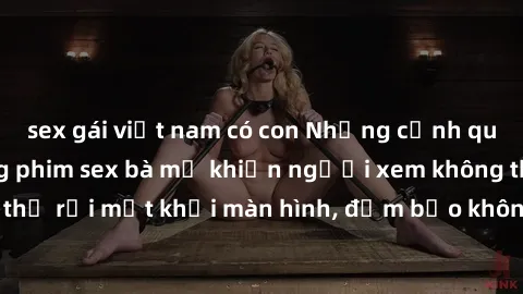 sex gái việt nam có con Những cảnh quay nóng bỏng trong phim sex bà mẹ khiến người xem không thể rời mắt khỏi màn hình, đảm bảo không làm bạn thất vọng!