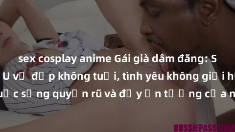sex cosplay anime Gái già dâm đãng: Sự nứng của tuổi U vẻ đẹp không tuổi, tình yêu không giới hạn. Khám phá cuộc sống quyến rũ và đầy ấn tượng của những người phụ nữ trưởng thành!