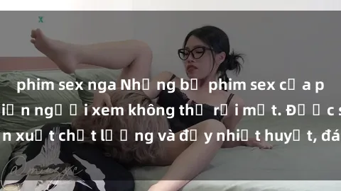 phim sex nga Những bộ phim sex của phụ nữ lớn tuổi khiến người xem không thể rời mắt. Được sản xuất chất lượng và đầy nhiệt huyết, đáng xem và trải nghiệm.