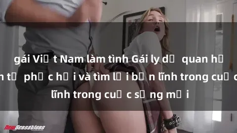 gái Việt Nam làm tình Gái ly dị quan hệ: Hành trình tự phục hồi và tìm lại bản lĩnh trong cuộc sống mới