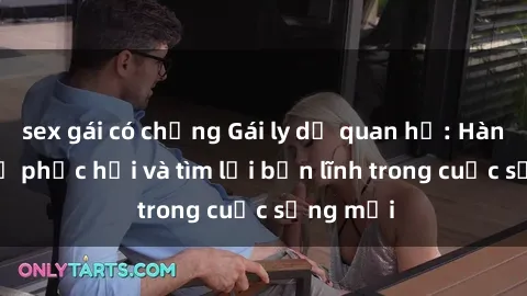 sex gái có chồng Gái ly dị quan hệ: Hành trình tự phục hồi và tìm lại bản lĩnh trong cuộc sống mới