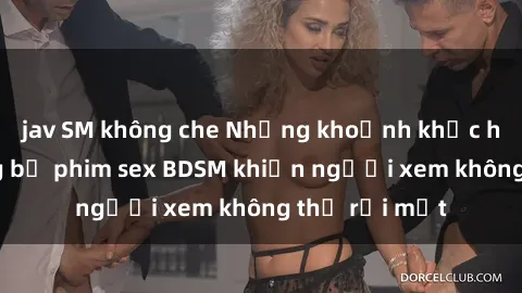 jav SM không che Những khoảnh khắc hấp dẫn trong bộ phim sex BDSM khiến người xem không thể rời mắt