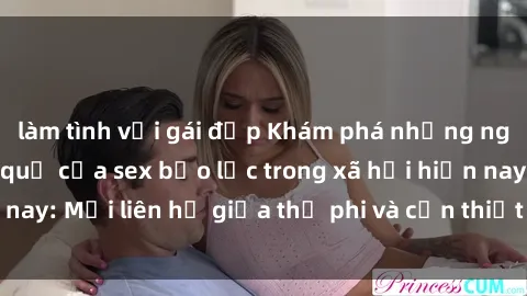 làm tình với gái đẹp Khám phá những nguyên nhân và hậu quả của sex bạo lực trong xã hội hiện nay: Mối liên hệ giữa thị phi và cần thiết phải ngăn chặn.