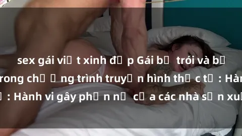 sex gái việt xinh đẹp Gái bị trói và bị ép buộc làm tình trong chương trình truyền hình thực tế: Hành vi gây phẫn nộ của các nhà sản xuất và người xem.