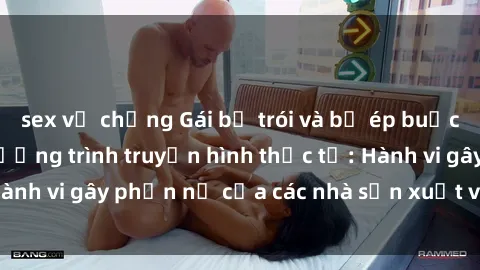 sex vợ chồng Gái bị trói và bị ép buộc làm tình trong chương trình truyền hình thực tế: Hành vi gây phẫn nộ của các nhà sản xuất và người xem.
