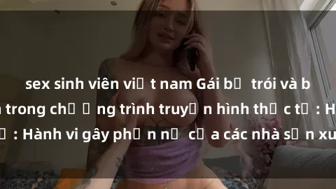 sex sinh viên việt nam Gái bị trói và bị ép buộc làm tình trong chương trình truyền hình thực tế: Hành vi gây phẫn nộ của các nhà sản xuất và người xem.