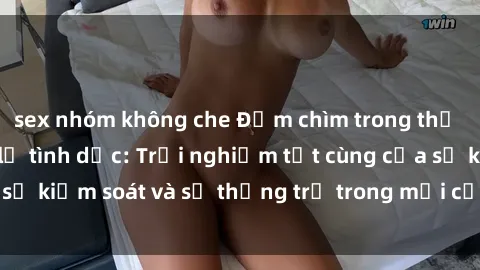 sex nhóm không che Đắm chìm trong thế giới phim sex nô lệ tình dục: Trải nghiệm tột cùng của sự kiểm soát và sự thống trị trong mỗi cảnh quay mãnh liệt
