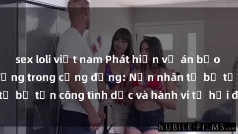 sex loli việt nam Phát hiện vụ án bạo dâm sex gây chấn động trong cộng đồng: Nạn nhân tố bị tấn công tình dục và hành vi tệ hại được tiết lộ