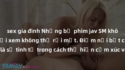sex gia đình Những bộ phim jav SM không che khiến người xem không thể rời mắt. Điểm nổi bật của thể loại này là sự tinh tế trong cách thể hiện cảm xúc và sự hấp dẫn của những cảnh quay.