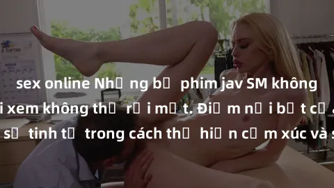 sex online Những bộ phim jav SM không che khiến người xem không thể rời mắt. Điểm nổi bật của thể loại này là sự tinh tế trong cách thể hiện cảm xúc và sự hấp dẫn của những cảnh quay.