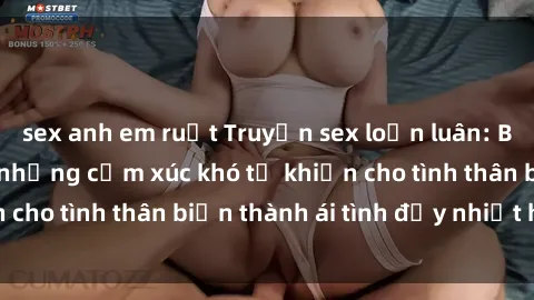 sex anh em ruột Truyện sex loạn luân: Bí mật gia đình và những cảm xúc khó tả khiến cho tình thân biến thành ái tình đầy nhiệt huyết