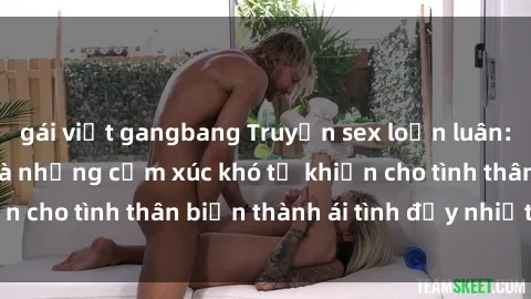 gái việt gangbang Truyện sex loạn luân: Bí mật gia đình và những cảm xúc khó tả khiến cho tình thân biến thành ái tình đầy nhiệt huyết