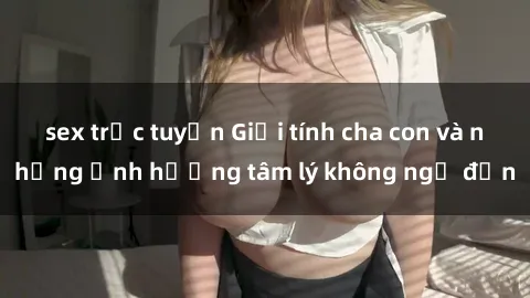 sex trực tuyến Giới tính cha con và những ảnh hưởng tâm lý không ngờ đến