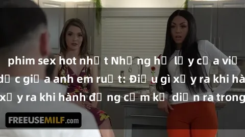 phim sex hot nhất Những hệ lụy của việc có quan hệ tình dục giữa anh em ruột: Điều gì xảy ra khi hành động cấm kỵ diễn ra trong gia đình?