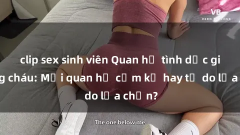 clip sex sinh viên Quan hệ tình dục giữa ông cháu: Mối quan hệ cấm kỵ hay tự do lựa chọn?