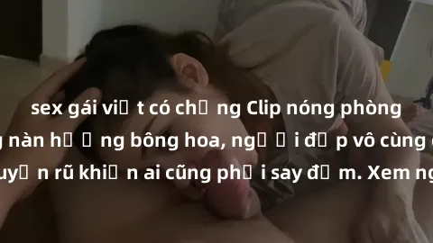 sex gái việt có chồng Clip nóng phòng tắm: Hít thở nồng nàn hương bông hoa, người đẹp vô cùng gợi cảm và quyến rũ khiến ai cũng phải say đắm. Xem ngay để trải nghiệm điều đặc biệt!