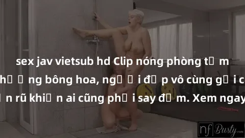 sex jav vietsub hd Clip nóng phòng tắm: Hít thở nồng nàn hương bông hoa, người đẹp vô cùng gợi cảm và quyến rũ khiến ai cũng phải say đắm. Xem ngay để trải nghiệm điều đặc biệt!