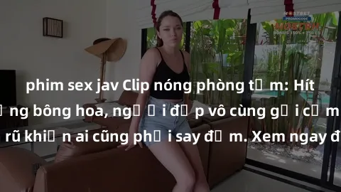 phim sex jav Clip nóng phòng tắm: Hít thở nồng nàn hương bông hoa, người đẹp vô cùng gợi cảm và quyến rũ khiến ai cũng phải say đắm. Xem ngay để trải nghiệm điều đặc biệt!