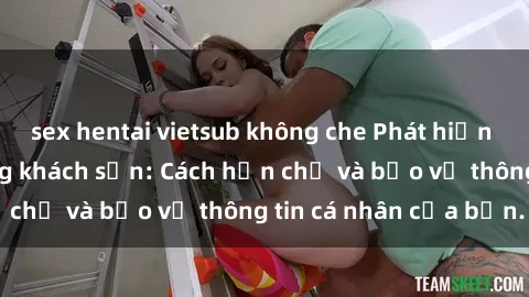 sex hentai vietsub không che Phát hiện sex camera ẩn trong khách sạn: Cách hạn chế và bảo vệ thông tin cá nhân của bạn.