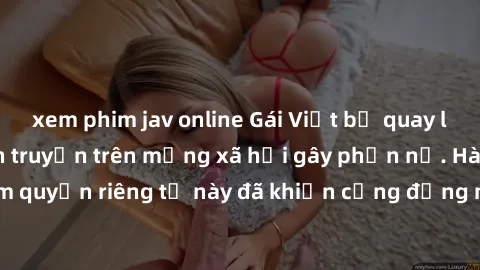 xem phim jav online Gái Việt bị quay lén khi tắm, clip lan truyền trên mạng xã hội gây phẫn nộ. Hành động vi phạm quyền riêng tư này đã khiến cộng đồng mạng bức xúc và đòi trừng phạt thật nghiêm khắc.