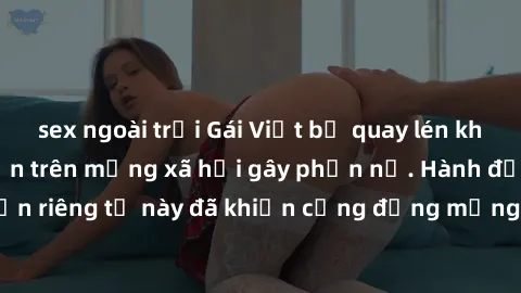 sex ngoài trời Gái Việt bị quay lén khi tắm, clip lan truyền trên mạng xã hội gây phẫn nộ. Hành động vi phạm quyền riêng tư này đã khiến cộng đồng mạng bức xúc và đòi trừng phạt thật nghiêm khắc.