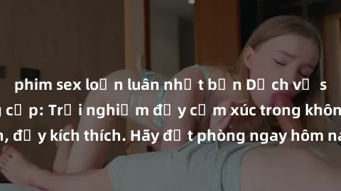 phim sex loạn luân nhật bản Dịch vụ sex nhà nghỉ đẳng cấp: Trải nghiệm đầy cảm xúc trong không gian lãng mạn, đầy kích thích. Hãy đặt phòng ngay hôm nay để thỏa mãn khát khao của bạn!