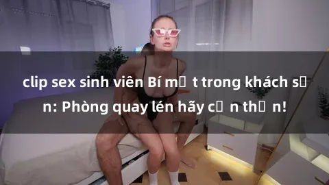 clip sex sinh viên Bí mật trong khách sạn: Phòng quay lén hãy cẩn thận!