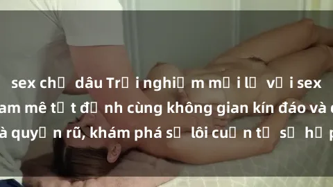 sex chị dâu Trải nghiệm mới lạ với sex phòng thay đồ: Đam mê tột đỉnh cùng không gian kín đáo và quyến rũ, khám phá sự lôi cuốn từ sự hấp dẫn của nơi này.