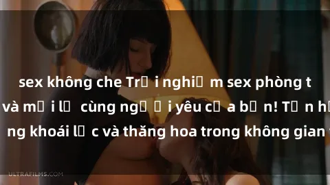 sex không che Trải nghiệm sex phòng tắm đầy kích thích và mới lạ cùng người yêu của bạn! Tận hưởng khoái lạc và thăng hoa trong không gian tắm ấm áp và gợi cảm.