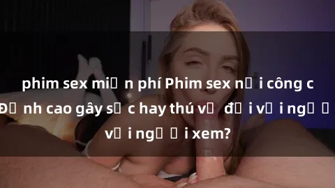 phim sex miễn phí Phim sex nơi công cộng: Đỉnh cao gây sốc hay thú vị đối với người xem?