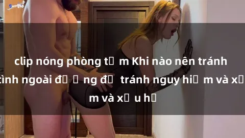 clip nóng phòng tắm Khi nào nên tránh làm tình ngoài đường để tránh nguy hiểm và xấu hổ