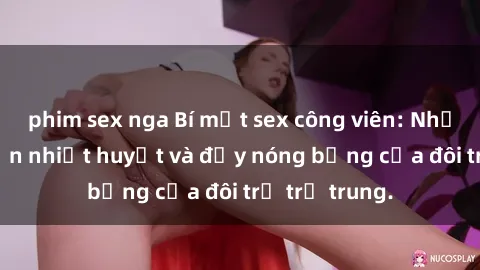 phim sex nga Bí mật sex công viên: Những câu chuyện nhiệt huyết và đầy nóng bỏng của đôi trẻ trẻ trung.