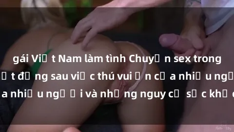 gái Việt Nam làm tình Chuyện sex trong nhà vệ sinh: Sự thật đằng sau việc thú vui ẩn của nhiều người và những nguy cơ sức khỏe cần lưu ý
