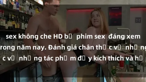 sex không che HD bộ phim sex  đáng xem không thể bỏ lỡ trong năm nay. Đánh giá chân thực về những tác phẩm đầy kích thích và hấp dẫn này.