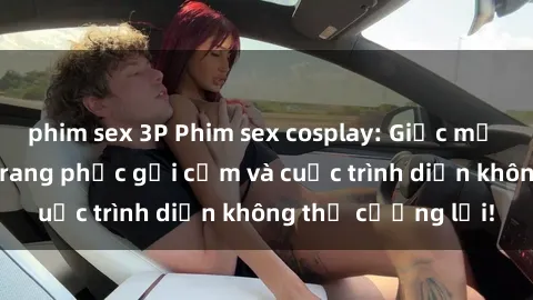 phim sex 3P Phim sex cosplay: Giấc mơ  cùng những bộ trang phục gợi cảm và cuộc trình diễn không thể cưỡng lại!