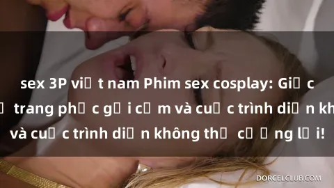 sex 3P việt nam Phim sex cosplay: Giấc mơ  cùng những bộ trang phục gợi cảm và cuộc trình diễn không thể cưỡng lại!