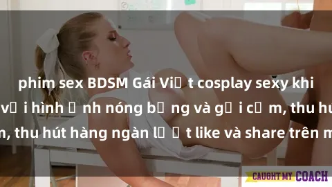 phim sex BDSM Gái Việt cosplay sexy khiến fan phát cuồng với hình ảnh nóng bỏng và gợi cảm, thu hút hàng ngàn lượt like và share trên mạng xã hội.