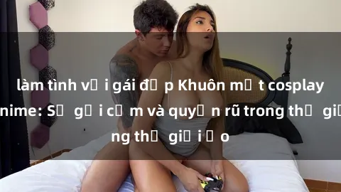 làm tình với gái đẹp Khuôn mặt cosplay sex anime: Sự gợi cảm và quyến rũ trong thế giới ảo