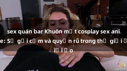 sex quán bar Khuôn mặt cosplay sex anime: Sự gợi cảm và quyến rũ trong thế giới ảo