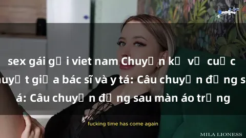 sex gái gọi viet nam Chuyện kể về cuộc tình đầy nhiệt huyết giữa bác sĩ và y tá: Câu chuyện đằng sau màn áo trắng