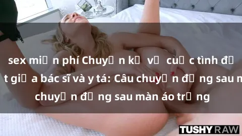 sex miễn phí Chuyện kể về cuộc tình đầy nhiệt huyết giữa bác sĩ và y tá: Câu chuyện đằng sau màn áo trắng